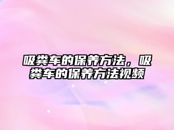 吸糞車的保養(yǎng)方法，吸糞車的保養(yǎng)方法視頻