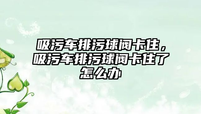 吸污車排污球閥卡住，吸污車排污球閥卡住了怎么辦