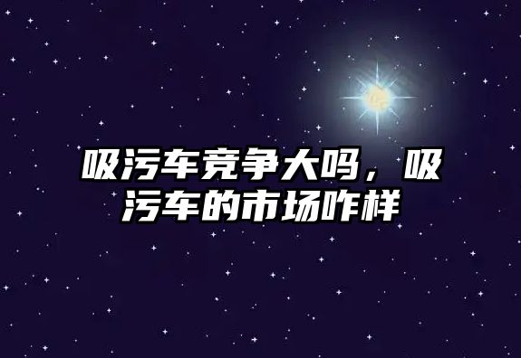 吸污車競爭大嗎，吸污車的市場咋樣