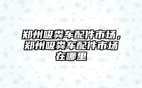 鄭州吸糞車配件市場，鄭州吸糞車配件市場在哪里