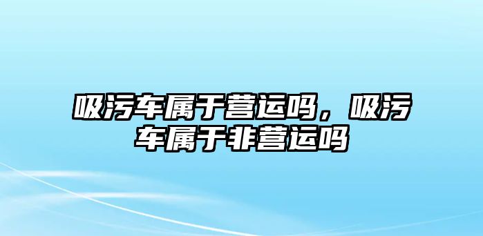 吸污車屬于營(yíng)運(yùn)嗎，吸污車屬于非營(yíng)運(yùn)嗎