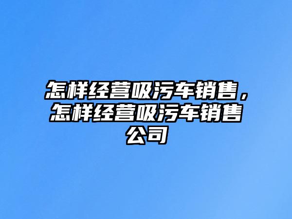 怎樣經(jīng)營(yíng)吸污車銷售，怎樣經(jīng)營(yíng)吸污車銷售公司