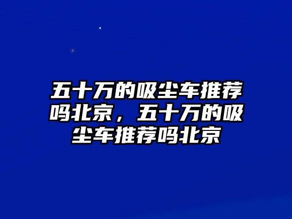 五十萬的吸塵車推薦嗎北京，五十萬的吸塵車推薦嗎北京