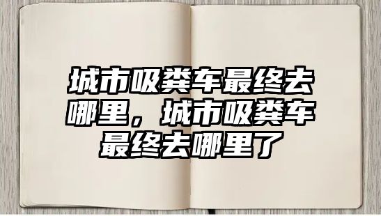城市吸糞車最終去哪里，城市吸糞車最終去哪里了