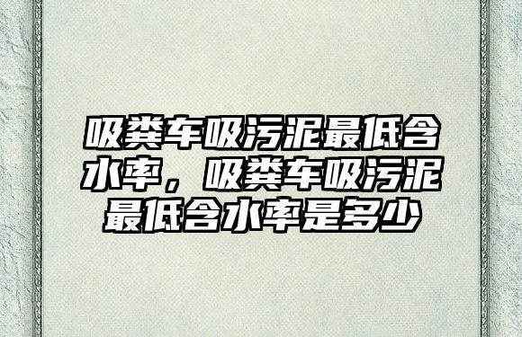 吸糞車吸污泥最低含水率，吸糞車吸污泥最低含水率是多少