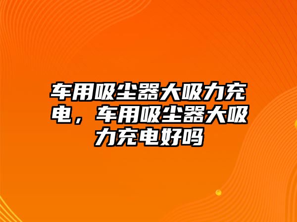 車用吸塵器大吸力充電，車用吸塵器大吸力充電好嗎