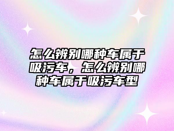 怎么辨別哪種車屬于吸污車，怎么辨別哪種車屬于吸污車型