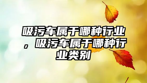 吸污車屬于哪種行業(yè)，吸污車屬于哪種行業(yè)類別