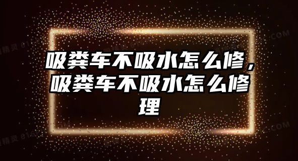 吸糞車不吸水怎么修，吸糞車不吸水怎么修理