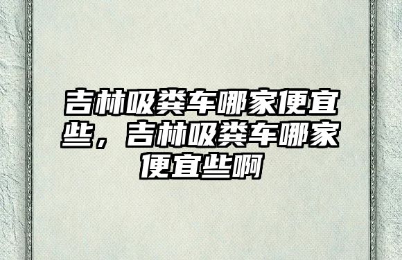 吉林吸糞車哪家便宜些，吉林吸糞車哪家便宜些啊