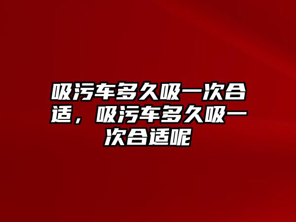 吸污車多久吸一次合適，吸污車多久吸一次合適呢