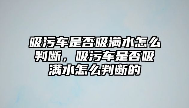 吸污車是否吸滿水怎么判斷，吸污車是否吸滿水怎么判斷的