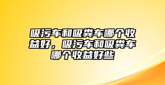 吸污車和吸糞車哪個收益好，吸污車和吸糞車哪個收益好些