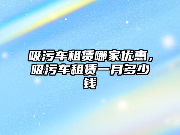 吸污車租賃哪家優(yōu)惠，吸污車租賃一月多少錢