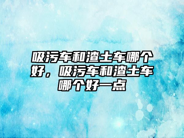 吸污車和渣土車哪個(gè)好，吸污車和渣土車哪個(gè)好一點(diǎn)