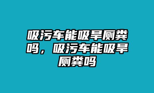 吸污車能吸旱廁糞嗎，吸污車能吸旱廁糞嗎