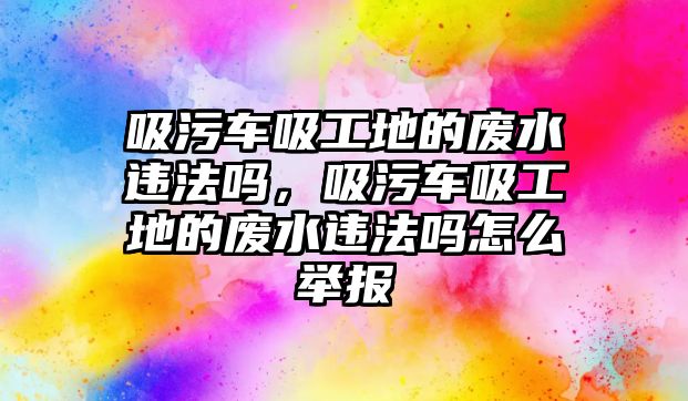 吸污車吸工地的廢水違法嗎，吸污車吸工地的廢水違法嗎怎么舉報