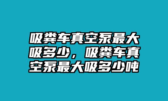 吸糞車真空泵最大吸多少，吸糞車真空泵最大吸多少噸