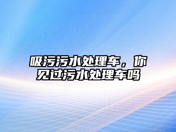 吸污污水處理車，你見過污水處理車嗎