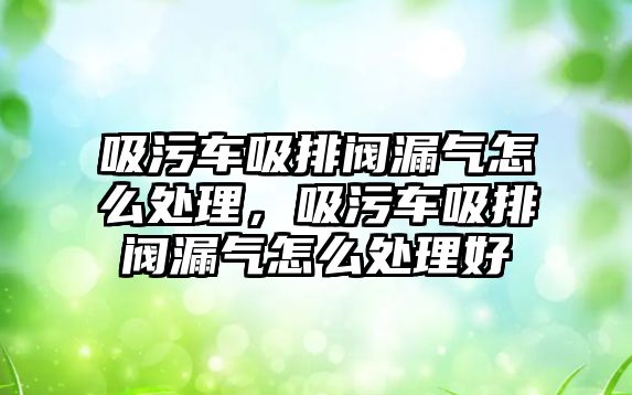 吸污車吸排閥漏氣怎么處理，吸污車吸排閥漏氣怎么處理好