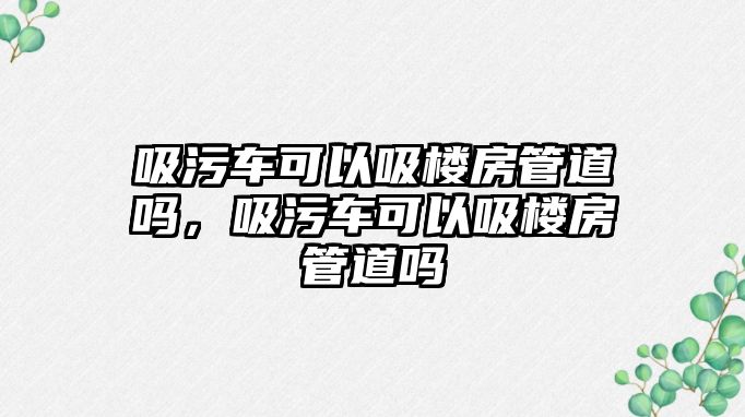 吸污車可以吸樓房管道嗎，吸污車可以吸樓房管道嗎