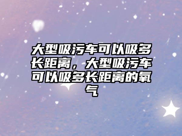 大型吸污車可以吸多長距離，大型吸污車可以吸多長距離的氧氣