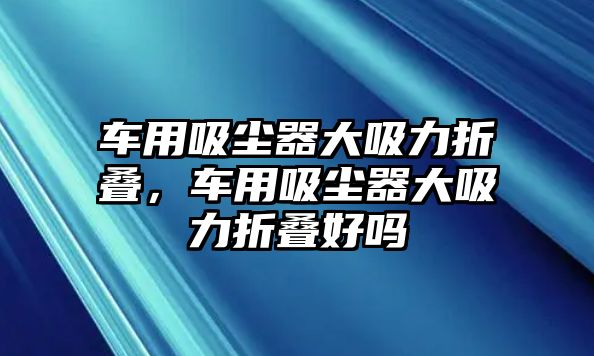 車用吸塵器大吸力折疊，車用吸塵器大吸力折疊好嗎