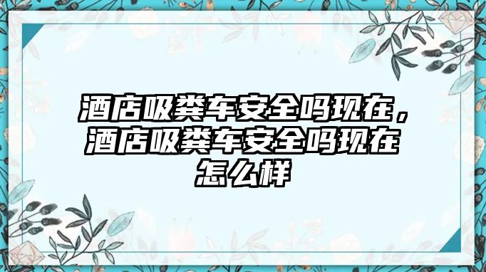 酒店吸糞車安全嗎現(xiàn)在，酒店吸糞車安全嗎現(xiàn)在怎么樣