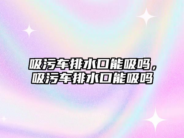 吸污車排水口能吸嗎，吸污車排水口能吸嗎