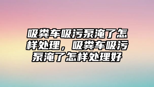 吸糞車吸污泵淹了怎樣處理，吸糞車吸污泵淹了怎樣處理好