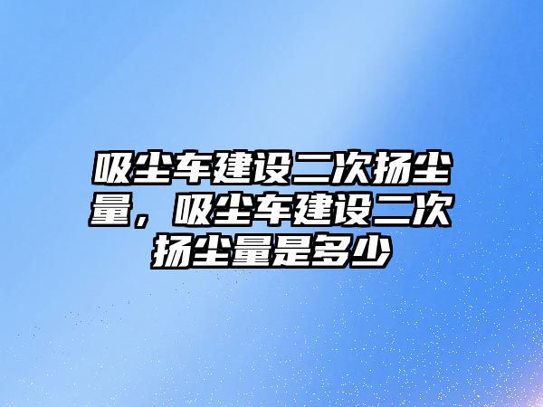 吸塵車建設(shè)二次揚(yáng)塵量，吸塵車建設(shè)二次揚(yáng)塵量是多少