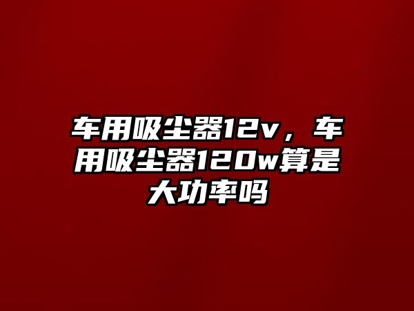 車用吸塵器12v，車用吸塵器120w算是大功率嗎