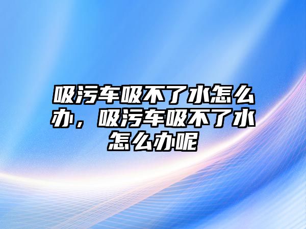 吸污車(chē)吸不了水怎么辦，吸污車(chē)吸不了水怎么辦呢