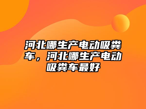 河北哪生產(chǎn)電動吸糞車，河北哪生產(chǎn)電動吸糞車最好