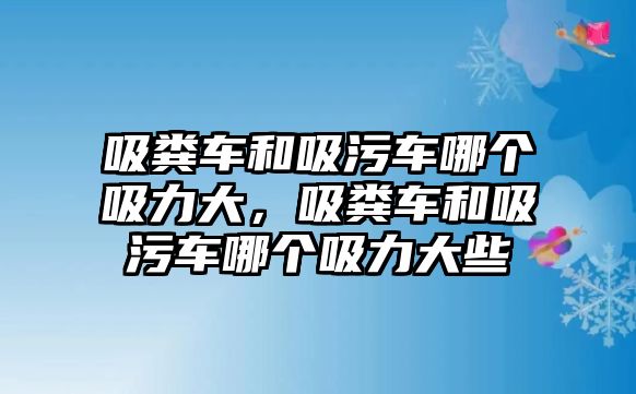 吸糞車和吸污車哪個吸力大，吸糞車和吸污車哪個吸力大些