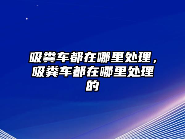 吸糞車都在哪里處理，吸糞車都在哪里處理的