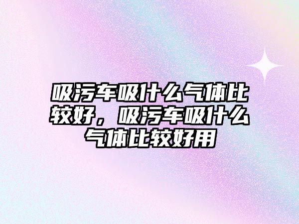 吸污車吸什么氣體比較好，吸污車吸什么氣體比較好用