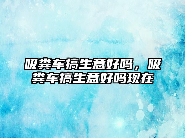 吸糞車搞生意好嗎，吸糞車搞生意好嗎現(xiàn)在