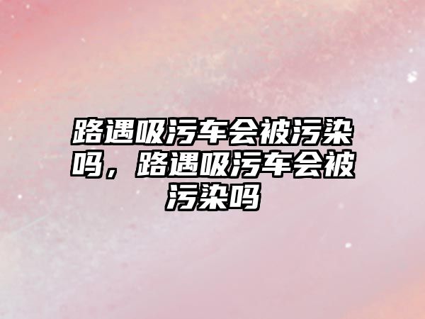 路遇吸污車會被污染嗎，路遇吸污車會被污染嗎