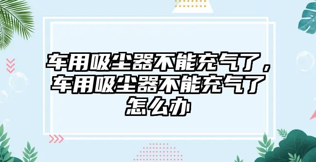 車用吸塵器不能充氣了，車用吸塵器不能充氣了怎么辦