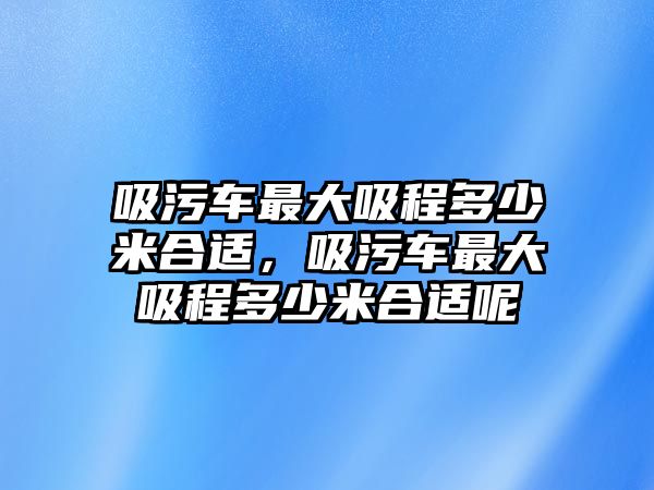 吸污車(chē)最大吸程多少米合適，吸污車(chē)最大吸程多少米合適呢