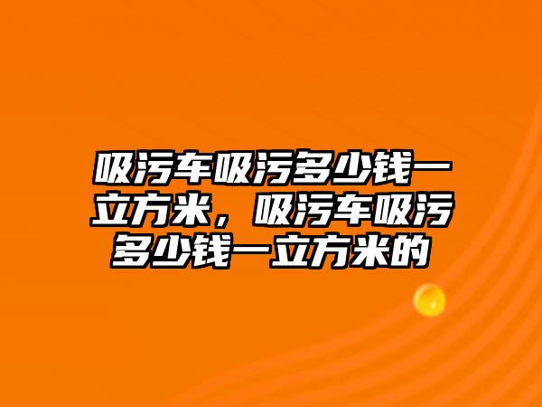 吸污車吸污多少錢一立方米，吸污車吸污多少錢一立方米的