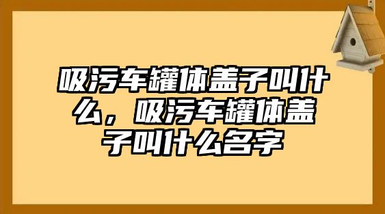 吸污車罐體蓋子叫什么，吸污車罐體蓋子叫什么名字