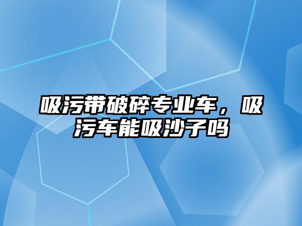 吸污帶破碎專業(yè)車，吸污車能吸沙子嗎