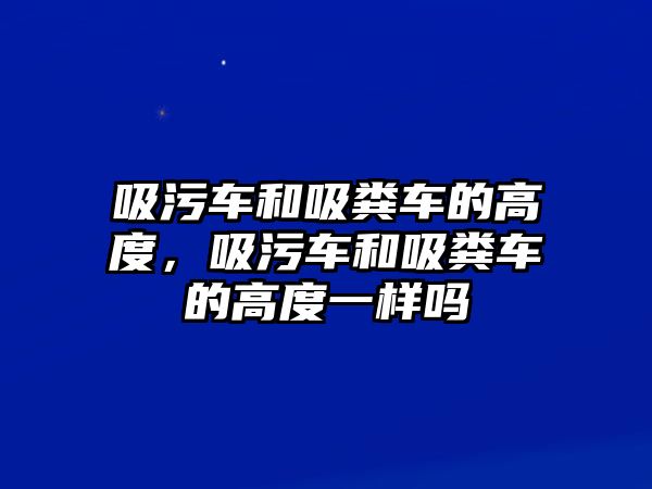 吸污車和吸糞車的高度，吸污車和吸糞車的高度一樣嗎