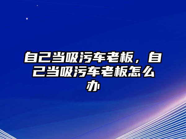 自己當(dāng)吸污車老板，自己當(dāng)吸污車老板怎么辦