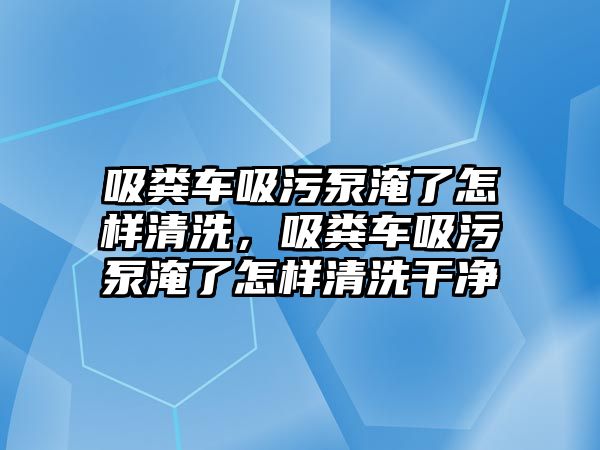 吸糞車吸污泵淹了怎樣清洗，吸糞車吸污泵淹了怎樣清洗干凈