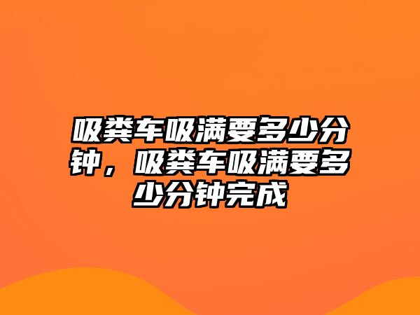 吸糞車吸滿要多少分鐘，吸糞車吸滿要多少分鐘完成