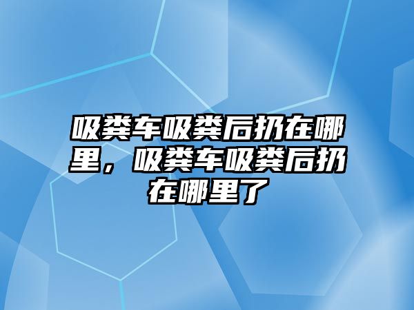 吸糞車吸糞后扔在哪里，吸糞車吸糞后扔在哪里了