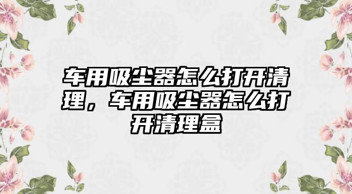 車用吸塵器怎么打開清理，車用吸塵器怎么打開清理盒